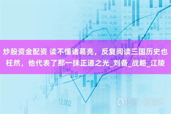 炒股资金配资 读不懂诸葛亮，反复阅读三国历史也枉然，他代表了那一抹正道之光_刘备_战略_江陵