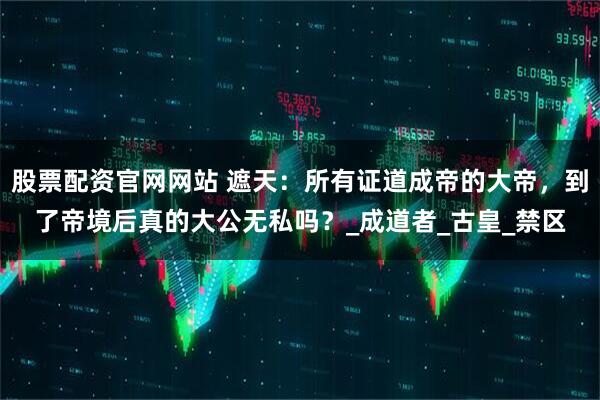 股票配资官网网站 遮天：所有证道成帝的大帝，到了帝境后真的大公无私吗？_成道者_古皇_禁区