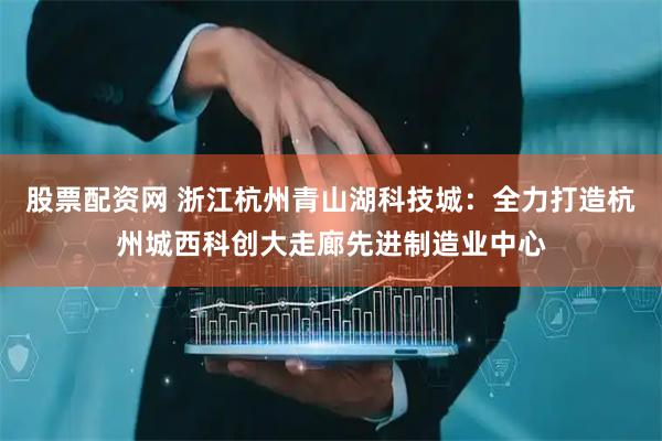 股票配资网 浙江杭州青山湖科技城：全力打造杭州城西科创大走廊先进制造业中心
