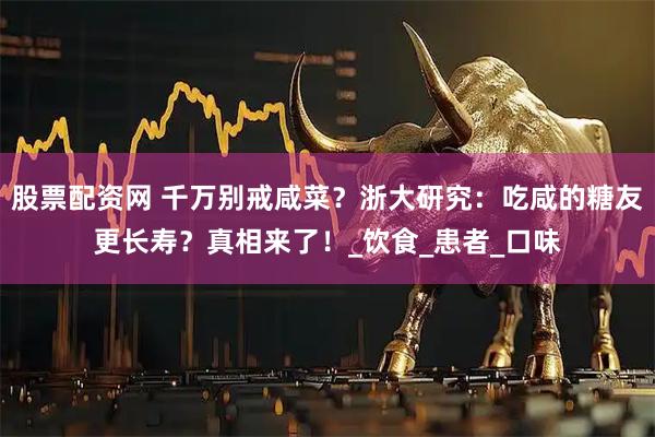 股票配资网 千万别戒咸菜？浙大研究：吃咸的糖友更长寿？真相来了！_饮食_患者_口味