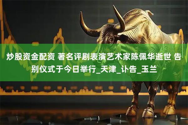 炒股资金配资 著名评剧表演艺术家陈佩华逝世 告别仪式于今日举行_天津_讣告_玉兰
