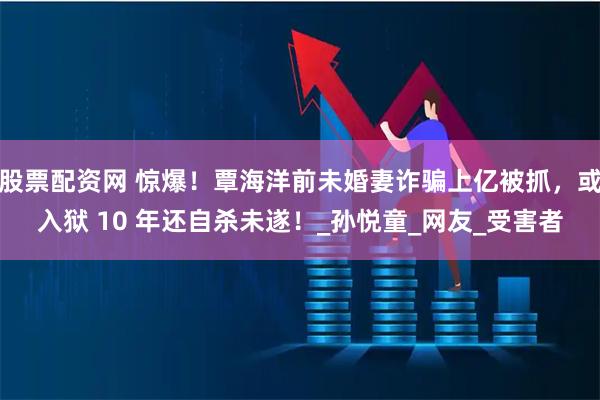 股票配资网 惊爆！覃海洋前未婚妻诈骗上亿被抓，或入狱 10 年还自杀未遂！_孙悦童_网友_受害者