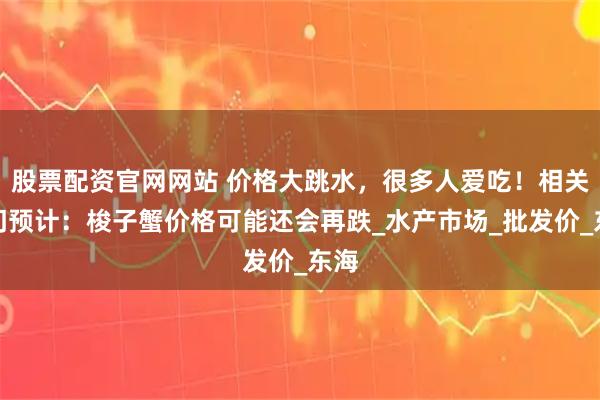 股票配资官网网站 价格大跳水，很多人爱吃！相关部门预计：梭子蟹价格可能还会再跌_水产市场_批发价_东海