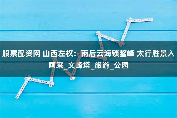 股票配资网 山西左权：雨后云海锁鳌峰 太行胜景入画来_文峰塔_旅游_公园