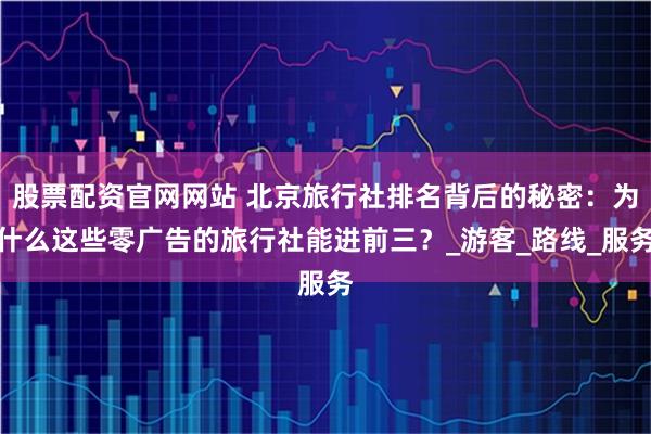 股票配资官网网站 北京旅行社排名背后的秘密：为什么这些零广告的旅行社能进前三？_游客_路线_服务