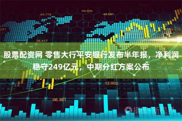 股票配资网 零售大行平安银行发布半年报，净利润稳守249亿元，中期分红方案公布