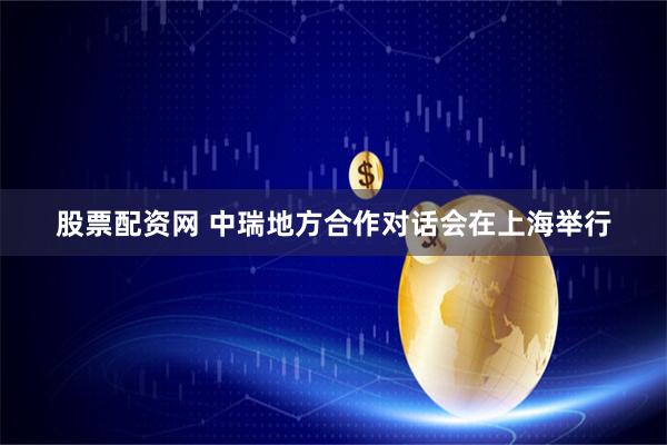 股票配资网 中瑞地方合作对话会在上海举行