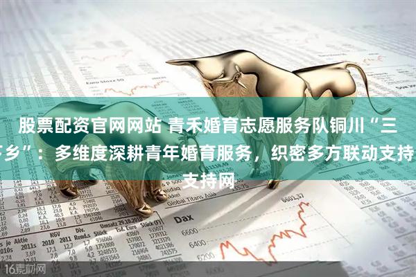 股票配资官网网站 青禾婚育志愿服务队铜川“三下乡”：多维度深耕青年婚育服务，织密多方联动支持网