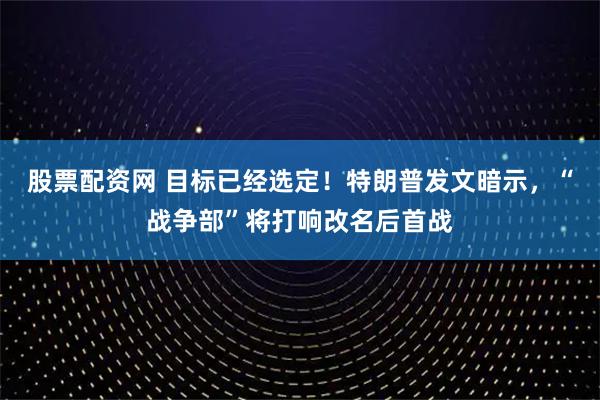 股票配资网 目标已经选定！特朗普发文暗示，“战争部”将打响改名后首战