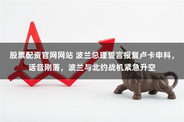 股票配资官网网站 波兰总理誓言报复卢卡申科，话音刚落，波兰与北约战机紧急升空