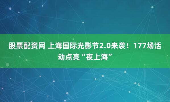 股票配资网 上海国际光影节2.0来袭！177场活动点亮“夜上海”