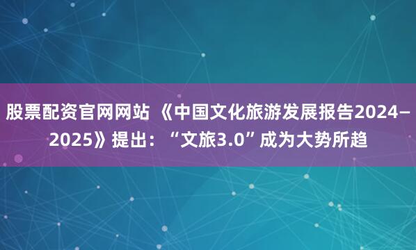 股票配资官网网站 《中国文化旅游发展报告2024—2025》提出：“文旅3.0”成为大势所趋