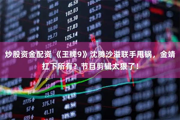 炒股资金配资 《王牌9》沈腾沙溢联手甩锅，金靖扛下所有？节目剪辑太狠了！