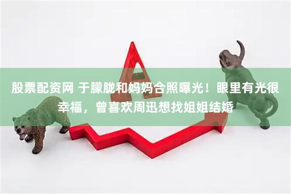 股票配资网 于朦胧和妈妈合照曝光！眼里有光很幸福，曾喜欢周迅想找姐姐结婚