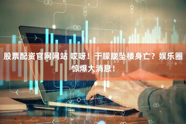 股票配资官网网站 哎呀！于朦胧坠楼身亡？娱乐圈惊爆大消息！