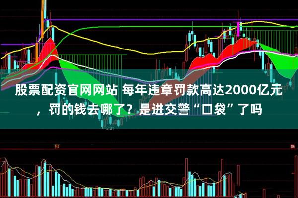 股票配资官网网站 每年违章罚款高达2000亿元，罚的钱去哪了？是进交警“口袋”了吗