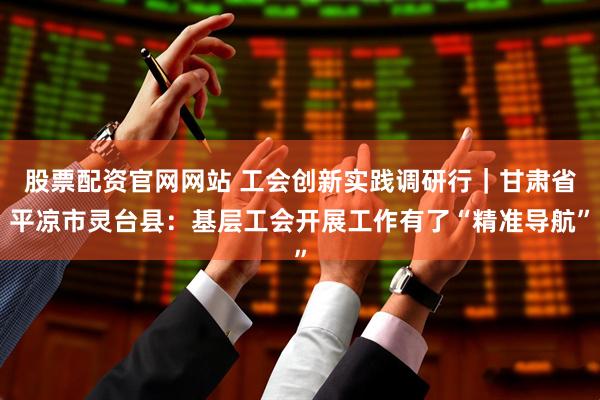 股票配资官网网站 工会创新实践调研行｜甘肃省平凉市灵台县：基层工会开展工作有了“精准导航”