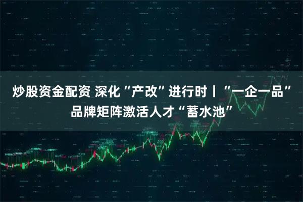 炒股资金配资 深化“产改”进行时丨“一企一品”品牌矩阵激活人才“蓄水池”