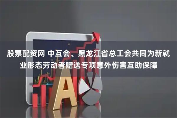 股票配资网 中互会、黑龙江省总工会共同为新就业形态劳动者赠送专项意外伤害互助保障