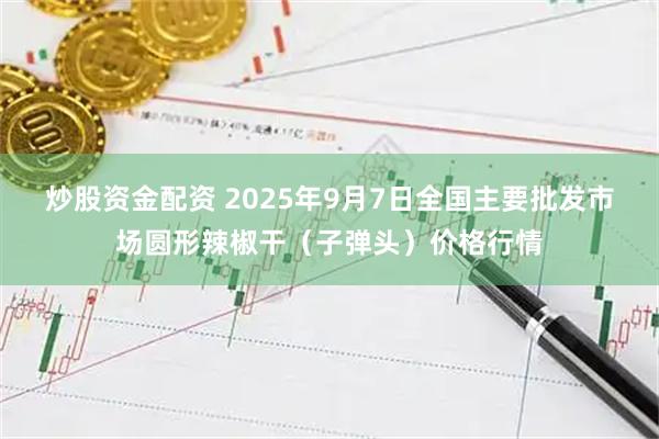 炒股资金配资 2025年9月7日全国主要批发市场圆形辣椒干（子弹头）价格行情