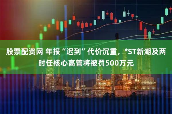 股票配资网 年报“迟到”代价沉重，*ST新潮及两时任核心高管将被罚500万元