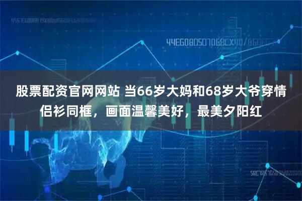 股票配资官网网站 当66岁大妈和68岁大爷穿情侣衫同框，画面温馨美好，最美夕阳红