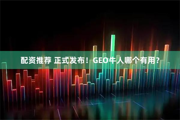 配资推荐 正式发布！GEO牛人哪个有用？