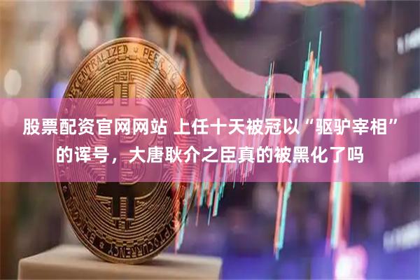 股票配资官网网站 上任十天被冠以“驱驴宰相”的诨号，大唐耿介之臣真的被黑化了吗