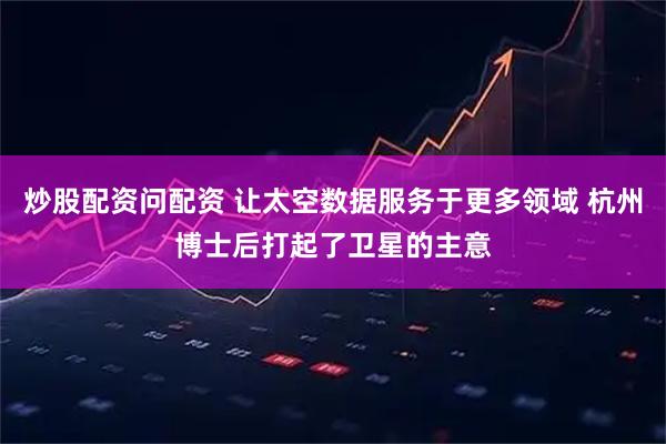 炒股配资问配资 让太空数据服务于更多领域 杭州博士后打起了卫星的主意