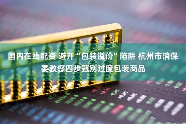 国内在线配资 避开“包装溢价”陷阱 杭州市消保委教您四步甄别过度包装商品