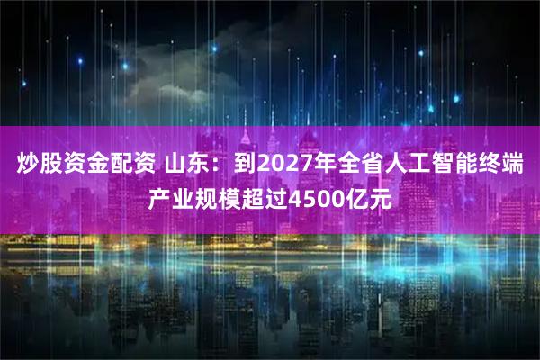 炒股资金配资 山东：到2027年全省人工智能终端产业规模超过4500亿元