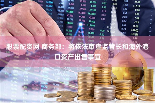 股票配资网 商务部：将依法审查监管长和海外港口资产出售事宜