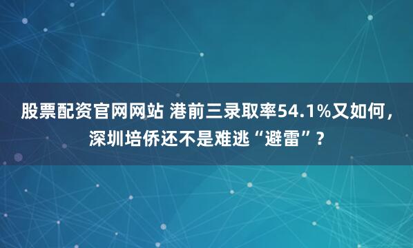 股票配资官网网站 港前三录取率54.1%又如何，深圳培侨还不是难逃“避雷”？