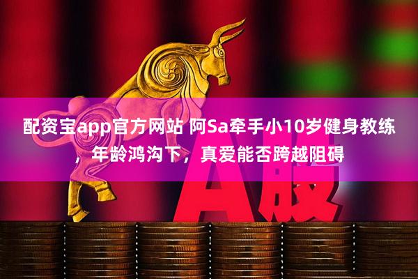 配资宝app官方网站 阿Sa牵手小10岁健身教练，年龄鸿沟下，真爱能否跨越阻碍