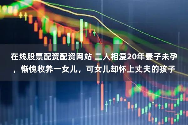 在线股票配资配资网站 二人相爱20年妻子未孕，惭愧收养一女儿，可女儿却怀上丈夫的孩子