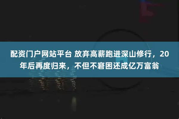 配资门户网站平台 放弃高薪跑进深山修行，20年后再度归来，不但不窘困还成亿万富翁