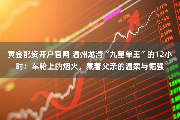 黄金配资开户官网 温州龙湾“九星单王”的12小时：车轮上的烟火，藏着父亲的温柔与倔强