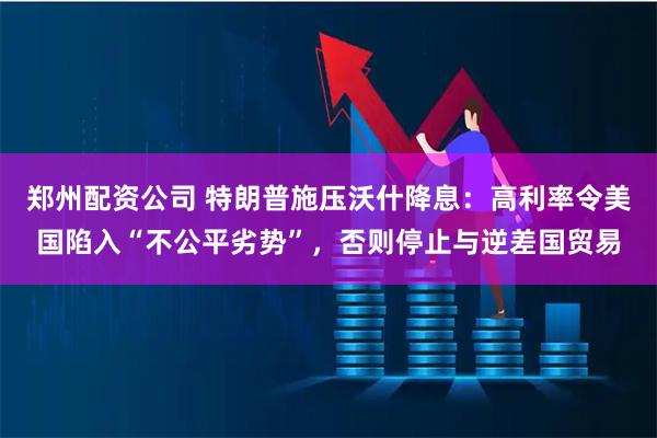 郑州配资公司 特朗普施压沃什降息：高利率令美国陷入“不公平劣势”，否则停止与逆差国贸易